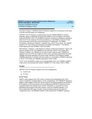 Page 33DEFINITY Enterprise Communications Server Release 8.2
System Description  555-233-200  Issue 1
April 2000
Overview of DEFINITY ECS R8 
23 IP Solutions (Category A only) 
As shown in Figure 1, DEFINITY ECS IP Solutions supports IP connectivity for two types 
of trunks and three types of IP Softphones.
DEFINITY ECS IP Solutions is implemented using the TN802/TN802B IP Interface 
assembly, which is a Windows NT server that resides on the IP-Interface circuit pack 
inside the DEFINITY ECS. The TN802B IP...