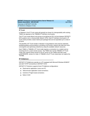 Page 34Overview of DEFINITY ECS R8 
24 IP Solutions (Category A only) 
DEFINITY Enterprise Communications Server Release 8.2
System Description  555-233-200  Issue 1
April 2000
IP Trunk
In Release 8, the IP Trunk mode will typically be chosen for interoperability with existing 
TN802 (as opposed to the TN802B) IP Interface circuit packs.
The IP Trunk mode allows trunk groups to be defined as DS1 tie lines between DEFINITY 
ECS systems over a virtual private network (VPN). Each IP Interface circuit pack in IP...