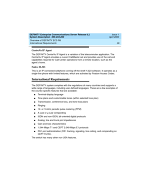 Page 36Overview of DEFINITY ECS R8 
26 International Requirements 
DEFINITY Enterprise Communications Server Release 8.2
System Description  555-233-200  Issue 1
April 2000
CentreVu IP Agent
The DEFINITY CentreVu IP Agent is a variation of the telecommuter application. The 
CentreVu IP Agent emulates a Lucent CallMaster set and provides use of the call end 
capabilities required for Call Center operations from a remote location, such as the 
agent’s home.
Native H.323
This is an IP-connected softphone running...