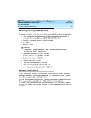 Page 56Site Requirements 
46 Environmental Considerations 
DEFINITY Enterprise Communications Server Release 8.2
System Description  555-233-200  Issue 1
April 2000
Electromagnetic Compatibility Standards
This product complies with and conforms to the following EMC standards (as applicable):
nLimits and Methods of Measurements of Radio Interference Characteristics of 
Information Technology Equipment, EN55022 (CISPR22), 1993
nEN50082-1, European Generic Immunity Standard
nFCC Part 15
nAustralia AS3548
NOTE:
The...