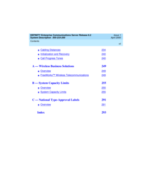 Page 7DEFINITY Enterprise Communications Server Release 8.2
System Description  
555-233-200  
Issue 1
April 2000
Contents 
vii
 
nCabling Distances234
nInitialization and Recovery240
nCall Progress Tones240
A — Wireless Business Solutions  249
nOverview249
nFreeWorks™ Wireless Telecommunications249
B — System Capacity Limits  255
nOverview255
nSystem Capacity Limits255
C — National Type-Approval Labels  291
nOverview291
 Index  293 