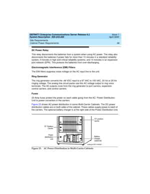 Page 66Site Requirements 
56 Cabinet Power Requirements 
DEFINITY Enterprise Communications Server Release 8.2
System Description  555-233-200  Issue 1
April 2000
DC Power Relay
This relay disconnects the batteries from a system when using AC power. The relay also 
disconnects the batteries if power fails for more than 10 minutes in a standard reliability 
system, 5 minutes in high and critical reliability systems, and 10 minutes in an expansion 
port network (EPN). This protects the batteries from...