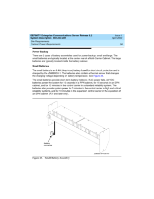 Page 68Site Requirements 
58 Cabinet Power Requirements 
DEFINITY Enterprise Communications Server Release 8.2
System Description  555-233-200  Issue 1
April 2000
Power Backup
There are 2 types of battery assemblies used for power backup: small and large. The 
small batteries are typically located at the center rear of a Multi-Carrier Cabinet. The large 
batteries are typically located inside the battery cabinet.
Small Batteries
The small battery is an 8 AH (Amp-hour) battery fused for short circuit protection...