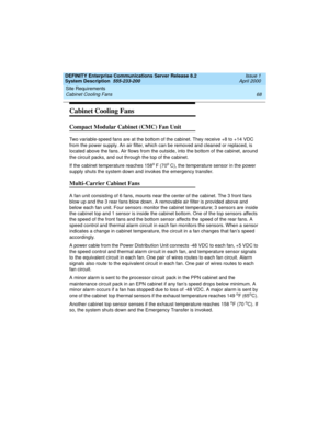 Page 78Site Requirements 
68 Cabinet Cooling Fans 
DEFINITY Enterprise Communications Server Release 8.2
System Description  555-233-200  Issue 1
April 2000
Cabinet Cooling Fans
Compact Modular Cabinet (CMC) Fan Unit
Two variable-speed fans are at the bottom of the cabinet. They receive +8 to +14 VDC 
from the power supply. An air filter, which can be removed and cleaned or replaced, is 
located above the fans. Air flows from the outside, into the bottom of the cabinet, around 
the circuit packs, and out...