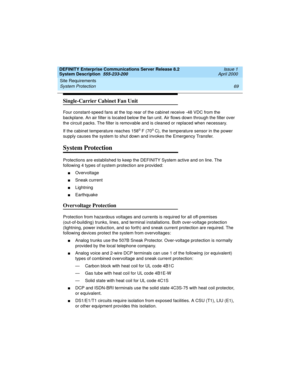 Page 79DEFINITY Enterprise Communications Server Release 8.2
System Description  555-233-200  Issue 1
April 2000
Site Requirements 
69 System Protection 
Single-Carrier Cabinet Fan Unit
Four constant-speed fans at the top rear of the cabinet receive -48 VDC from the 
backplane. An air filter is located below the fan unit. Air flows down through the filter over 
the circuit packs. The filter is removable and is cleaned or replaced when necessary.
If the cabinet temperature reaches 158
o F (70o C), the...