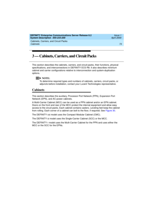 Page 83DEFINITY Enterprise Communications Server Release 8.2
System Description  555-233-200  Issue 1
April 2000
Cabinets, Carriers, and Circuit Packs 
73 Cabinets 
3 — Cabinets, Carriers, and Circuit Packs
This section describes the cabinets, carriers, and circuit packs, their functions, physical 
specifications, and interconnections in DEFINITY ECS R8. It also describes minimum 
cabinet and carrier configurations relative to interconnection and system-duplication 
options.
NOTE:
To determine required types...