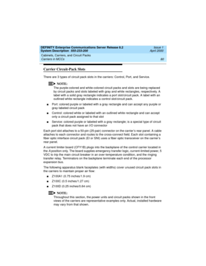 Page 90Cabinets, Carriers, and Circuit Packs 
80 Carriers in MCCs 
DEFINITY Enterprise Communications Server Release 8.2
System Description  555-233-200  Issue 1
April 2000
Carrier Circuit-Pack Slots
There are 3 types of circuit pack slots in the carriers: Control, Port, and Service.
NOTE:
The purple-colored and white-colored circuit packs and slots are being replaced 
by circuit packs and slots labeled with gray and white rectangles, respectively. A 
label with a solid gray rectangle indicates a port...