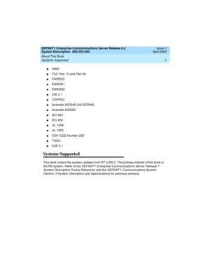 Page 10DEFINITY Enterprise Communications Server Release 8.2
System Description  555-233-200  Issue 1
April 2000
About This Book 
x
Systems Supported 
nANSI
nFCC Part 15 and Part 68
nEN55022
nEN50081
nEN50082
nUNI 3.1
nCISPR22
nAustralia AS3548 (AS/NZ3548)
nAustralia AS3260
nIEC 825
nIEC 950
nUL 1459
nUL 1950
nCSA C222 Number 225
nTS001
nILMI 3.1
Systems Supported
This book covers the system updates from R7 to R8.2. The primary interest of this book is 
the R8 system. Refer to the 
DEFINITY Enterprise...