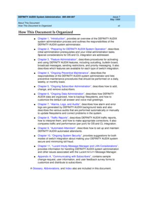 Page 12DEFINITY AUDIX System Administration  585-300-507  Issue 7
May 1999
About This Document 
xii How This Document Is Organized 
How This Document Is Organized
nChapter 1, ‘‘Introd uc tion’’, p rovid es an overview of the DEFINITY AUDIX 
system ad ministration p roc ess and  outlines the resp onsib ilities of the 
DEFINITY AUDIX system ad ministrator. 
nChapter 2, ‘‘Prep aring  for DEFINITY AUDIX System Op eration’’, describes 
initial ad ministration p rereq uisites and your initial ad ministration tasks....