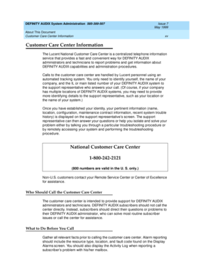 Page 15DEFINITY AUDIX System Administration  585-300-507  Issue 7
May 1999
About This Document 
xv Customer Care Center Information 
Customer Care Center Information
The Luc ent National Customer Care Center is a c entralized  telep hone information 
servic e that p rovid es a fast and c onvenient way for DEFINITY AUDIX 
administrators and technicians to report problems and get information about 
DEFINITY AUDIX c apab ilities and  ad ministration p roc ed ures. 
Calls to the c ustomer c are c enter are hand led...