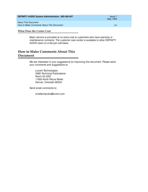 Page 16DEFINITY AUDIX System Administration  585-300-507  Issue 7
May 1999
About This Document 
xvi How to Make Comments About This Document 
What Does the Center Cost
Basic  servic e is p rovid ed  at no extra c ost to c ustomers who have warranty or 
maintenance contracts. The customer care c enter is available to other DEFINITY 
AUDIX users on a fee-p er-c all b asis. 
How to Make Comments About This 
Document
We are interested  in your sug g estions for imp roving  this doc ument. Please send  
your c...