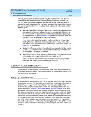 Page 151DEFINITY AUDIX System Administration  585-300-507  Issue 7
May 1999
Automated Attendant 
9-17 Automated Attendant Examples 
9
This utility searc hes auto attend ant menus to verify that eac h mentioned  auto attend ant 
mailb ox exists and  that the nec essary personal g reeting (s) have b een rec ord ed. The 
program keep s testing  nested  mailboxes until they have all b een tested . As it works, it 
disp lays the results of the searc h. The information you enter on this sc reen determines how 
this...