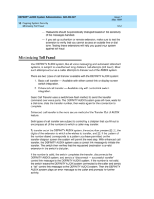 Page 164DEFINITY AUDIX System Administration  585-300-507  Issue 7
May 1999
Ongoing System Security 
10-4 Minimizing Toll Fraud 
10
— Password s should  b e p eriod ic ally c hang ed  b ased  on the sensitivity 
of the messag es handled .
— If you set up  a p hantom or remote extension, make sure to test the 
extension to verify that you c annot ac c ess an outsid e line or d ial 
tone. Testing  these extensions will help  you g uard  your system 
ag ainst toll fraud .
Minimizing Toll Fraud
Your DEFINITY AUDIX...