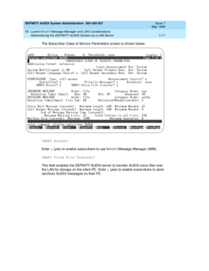 Page 173DEFINITY AUDIX System Administration  585-300-507  Issue 7
May 1999
Lucent INTUITY Message Manager and LAN Considerations 
11-7 Administering the DEFINITY AUDIX System as a LAN Server 
11
The Sub sc rib er Class of Servic e Parameters sc reen is shown b elow:
IMAPI Access? 
En t e r  y
 (yes) to enab le sub sc rib ers to use I
NTUITY Messag e Manag er (IMM).
IMAPI Voice File Transfer?
This field  enab les the DEFINITY AUDIX server to transfer AUDIX voic e files over 
the LAN for storag e on the c lient...