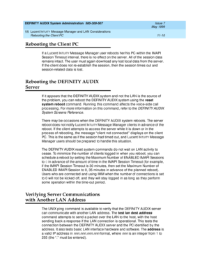 Page 176DEFINITY AUDIX System Administration  585-300-507  Issue 7
May 1999
Lucent INTUITY Message Manager and LAN Considerations 
11-10 Rebooting the Client PC 
11
Rebooting the Client PC
If a Luc ent INTUITY Messag e Manag er user reb oots her/his PC within the IMAPI 
Session Timeout interval, there is no effec t on the server. All of the session d ata 
remains intac t. The user must again d ownload  any lost loc al d ata from the server. 
If the c lient d oes not re-estab lish the session, then the session...