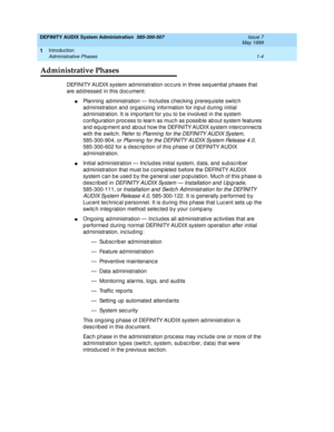 Page 20DEFINITY AUDIX System Administration  585-300-507  Issue 7
May 1999
Introduction 
1-4 Administrative Phases 
1
Administrative Phases
DEFINITY AUDIX system ad ministration oc c urs in three seq uential phases that 
are addressed in this document: 
nPlanning  ad ministration — Inc lud es c hec king  p rereq uisite switc h 
ad ministration and org anizing  information for inp ut d uring  initial 
ad ministration. It is imp ortant for you to b e involved  in the system 
c onfig uration p roc ess to learn as...