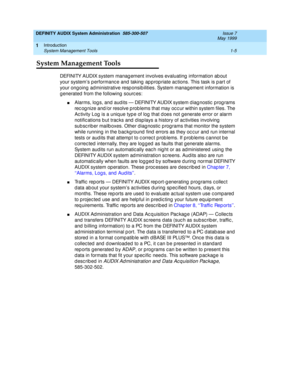 Page 21DEFINITY AUDIX System Administration  585-300-507  Issue 7
May 1999
Introduction 
1-5 System Management Tools 
1
System Management Tools
DEFINITY AUDIX system manag ement involves evaluating  information ab out 
your system’s p erformanc e and taking  ap p rop riate ac tions. This task is p art of 
your ongoing ad ministrative resp onsib ilities. System manag ement information is 
g enerated  from the following  sourc es: 
nAlarms, log s, and aud its — DEFINITY AUDIX system d iag nostic  prog rams 
rec...