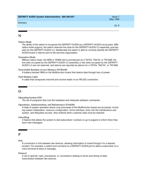 Page 210DEFINITY AUDIX System Administration  585-300-507  Issue 7
May 1999
Glossary 
GL-8  
N
Native Mode
The ab ility of the switch to recog nize the DEFINITY AUDIX as a DEFINITY AUDIX c irc uit p ac k. With 
native mod e sup p ort, the switch reserves five slots for the DEFINITY AUDIX 3.2 assemb ly, and  two 
slots for the DEFINITY AUDIX 4.0. Add itionally the switch is ab le to c orrec tly id entify the DEFINITY 
AUDIX b oard  in alarms sent to the servic es org anization.
Nonnative Mode
Without native mod...