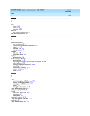 Page 218DEFINITY AUDIX System Administration  585-300-507    Issue 7
May 1999
Index 
IN-6  
H
Help
forms
,3-25online,3-25p ath line,3-25
Help line
see c ustomer c are c enter,xvHow d ata are organized,6-1
I
Initial ad ministration
after c omp letion,2-8
c ustomizing  system announcements,2-6logg ing  in,2-4overview,1-4, 2-1
p rereq uisites,2-2Installing
MO d isk,6-8
removable tapes,6-8Interfac e
ad ministrative,1-2
Intuity Messag e Manager,11-1ad ministering,11-3b alancing server log in sessions with voic e p...