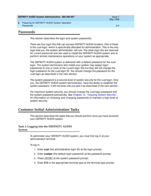 Page 28DEFINITY AUDIX System Administration  585-300-507  Issue 7
May 1999
Preparing for DEFINITY AUDIX System Operation 
2-4 Passwords 
2
Passwords
This section describes the login and system passwords. 
There are four log in IDs that c an ac c ess DEFINITY AUDIX sc reens. One of these 
is the 
cust login, whic h is sp ec ific ally alloc ated  for ad ministration. This is the only 
login that you, the system ad ministrator, will use. The other log in IDs are reserved  
for Luc ent p ersonnel and  are used  to...