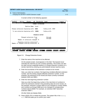 Page 44DEFINITY AUDIX System Administration  585-300-507  Issue 7
May 1999
Feature Administration 
3-12 Changing the DEFINITY AUDIX Extension Length 
3
A sc reen similar to the following  ap p ears:
Figure 3-1. Change Extension Screen
7. Enter the name of the mac hine to b e affec ted .
On the samp le sc reen, 
loc al ap p ears in this field . The keyword  loc al 
indic ates the mac hine you are c urrently op erating . This sc reen c an also 
b e used  (d uring  a sep arate session) to c hang e extension numb...