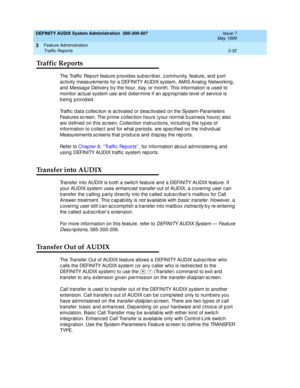 Page 64DEFINITY AUDIX System Administration  585-300-507  Issue 7
May 1999
Feature Administration 
3-32 Traffic Reports 
3
Traffic Reports
The Traffic  Rep ort feature p rovid es sub sc rib er, c ommunity, feature, and  p ort 
ac tivity measurements for a DEFINITY AUDIX system, AMIS Analog  Networking , 
and  Messag e Delivery b y the hour, d ay, or month. This information is used  to 
monitor ac tual system use and  d etermine if an ap p rop riate level of servic e is 
being provided. 
Traffic  d ata c ollec...