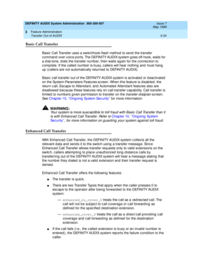 Page 66DEFINITY AUDIX System Administration  585-300-507  Issue 7
May 1999
Feature Administration 
3-34 Transfer Out of AUDIX 
3
Basic Call Transfer
Basic  Call Transfer uses a switc hhook-flash method  to send  the transfer 
c ommand  over voic e p orts. The DEFINITY AUDIX system g oes off-hook, waits for 
a d ial-tone, dials the transfer numb er, then waits ag ain for the c onnec tion to 
c omp lete. If the c alled number is b usy, c allers will hear nothing  and  must hang  
up  (c allers are not automatic...