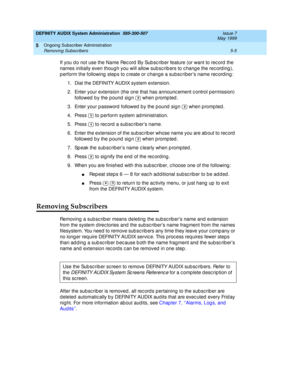 Page 77DEFINITY AUDIX System Administration  585-300-507  Issue 7
May 1999
Ongoing Subscriber Administration 
5-5 Removing Subscribers 
5
If you d o not use the Name Rec ord  By Sub sc rib er feature (or want to rec ord  the 
names initially even thoug h you will allow sub sc rib ers to c hang e the rec ord ing ), 
p erform the following  step s to c reate or c hang e a subsc riber’s name rec ord ing : 
1. Dial the DEFINITY AUDIX system extension. 
2. Enter your extension (the one that has announc ement c...