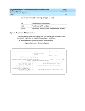 Page 111DEFINITY® Enterprise Communications Server Application Notes 
for Type Approval    Issue 1
June 1999
Application Notes for Type Approval 
103 China 
Luc ent rec ommend s the following  c all typ es b e used :
System Parameters Administration
Only those feature-related  p arameters that may have a Typ e Ap p roval or b asic  
c onnec tivity imp lic ation for a p artic ular c ountry are listed  here.
nFeature-Related System Parameters Ad ministration
— System-Parameters Customer-Op tions int: For all...