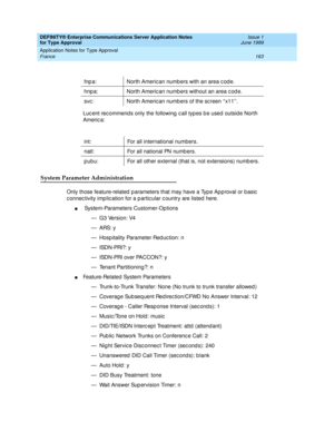 Page 171DEFINITY® Enterprise Communications Server Application Notes 
for Type Approval    Issue 1
June 1999
Application Notes for Type Approval 
163 France 
Luc ent rec ommend s only the following  c all typ es b e used  outside North 
Americ a:
System Parameter Administration
Only those feature-related  p arameters that may have a Typ e Ap p roval or b asic  
c onnec tivity imp lic ation for a p artic ular c ountry are listed  here.
n System-Parameters Customer-Op tions
— G3 Version: V4
—ARS: y
— Hosp itality...