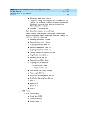 Page 200DEFINITY® Enterprise Communications Server Application Notes 
for Type Approval    Issue 1
June 1999
Application Notes for Type Approval 
192 Germany 
nDisc onnec t Sup ervision - Out: no
nDisc onnec t Timing : 500 msec  (This field  will not b e used  with 
CPs that c an ac c ep t the Inc oming  Disc onnec t and  Outg oing  
Disc onnec t timers. Set these latter two timers from the 
Ad ministrab le Timers Sc reen.)
nSup p ress # Outpulsing : yes
— Trunk Group  Ad ministration Sc reen (Timing )
Set the...