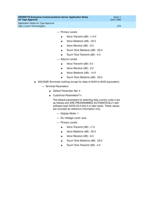 Page 287DEFINITY® Enterprise Communications Server Application Notes 
for Type Approval    Issue 1
June 1999
Application Notes for Type Approval 
279 Italy (Lucent Technologies) 
— Primary Levels:
nVoic e Transmit (d B): + 14.0
nVoic e Sid etone (d B): -25.0
nVoice Receive (dB): -5.0
nTouc h Tone Sid etone (d B): -25.0
nTouc h Tone Transmit (d B): -4.0
— Ad junc t Levels
nVoic e Transmit (d B): 0.0
nVoice Receive (dB): -2.0
nVoic e Sid etone (d B): -14.5
nTouc h Tone Sid etone (d B): -25.0
n603/302B Terminals...