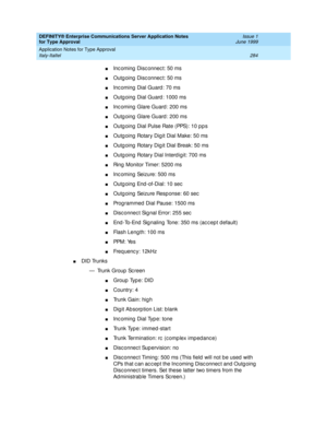 Page 292DEFINITY® Enterprise Communications Server Application Notes 
for Type Approval    Issue 1
June 1999
Application Notes for Type Approval 
284 Italy-Italtel 
nInc oming  Disc onnec t: 50 ms
nOutg oing  Disc onnec t: 50 ms
nInc oming  Dial Guard : 70 ms 
nOutg oing  Dial Guard : 1000 ms 
nInc oming  Glare Guard : 200 ms 
nOutg oing  Glare Guard : 200 ms 
nOutg oing  Dial Pulse Rate (PPS): 10 p p s
nOutg oing  Rotary Dig it Dial Make: 50 ms
nOutg oing  Rotary Dig it Dial Break: 50 ms
nOutg oing  Rotary Dial...