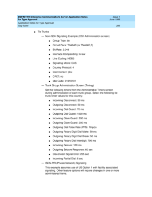 Page 297DEFINITY® Enterprise Communications Server Application Notes 
for Type Approval    Issue 1
June 1999
Application Notes for Type Approval 
289 Italy-Italtel 
nTi e  Tru n k s
— Non-ISDN Sig naling  Examp le (DS1 Ad ministration sc reen)
nGroup  Typ e: tie
nCirc uit Pac k: TN464D (or TN464C,B)
nBit Rate: 2.048
nInterfac e Comp anding : A-law
nLine Cod ing: HDB3
nSignaling Mode: CAS
nCountry Protoc ol: 4
nInterc onnec t: p b x
nCRC?: no
nId le Cod e: 01010101 
— Trunk Group  Ad ministration Sc reen (Timing...