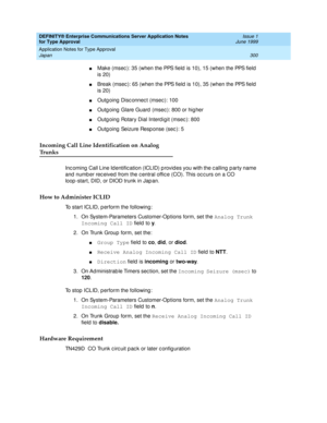 Page 308DEFINITY® Enterprise Communications Server Application Notes 
for Type Approval    Issue 1
June 1999
Application Notes for Type Approval 
300 Japan 
nM a k e  ( m s e c ):  3 5  ( w h e n  t h e  PPS f ie ld  is  1 0 ),  1 5  ( w h e n  t h e  PPS f ie ld  
is 20)
nBreak (msec ): 65 (when the PPS f i e ld  i s 1 0 ) ,  3 5  ( w h e n  t h e  PPS f ie ld  
is 20)
nOutg oing  Disc onnec t (msec ): 100
nOutg oing  Glare Guard  (msec ): 800 or hig her
nOutg oing  Rotary Dial Interd igit (msec ): 800
nOutg...