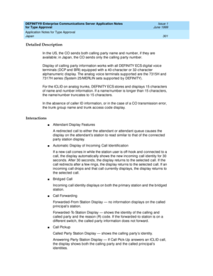 Page 309DEFINITY® Enterprise Communications Server Application Notes 
for Type Approval    Issue 1
June 1999
Application Notes for Type Approval 
301 Japan 
Detailed Description
In the US, the CO send s b oth c alling  p arty name and  numb er, if they are 
availab le; in Jap an, the CO send s only the c alling  p arty numb er.
Disp lay of c alling party information works with all DEFINITY ECS d igital voic e 
terminals (DCP and  BRI) eq uip p ed  with a 40-c harac ter or 32-c harac ter 
alphanumeric  d isp lay....