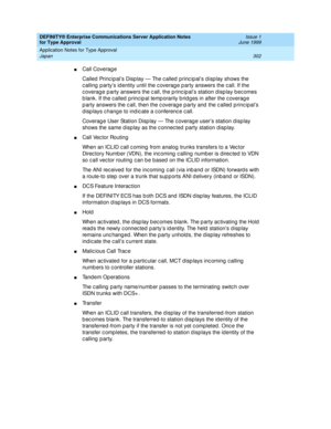 Page 310DEFINITY® Enterprise Communications Server Application Notes 
for Type Approval    Issue 1
June 1999
Application Notes for Type Approval 
302 Japan 
nCall Coverag e
Called Princip al’s Disp lay — The called  p rinc ip al’s d isp lay shows the 
c alling  p arty’s id entity until the c overag e p arty answers the c all. If the 
coverage party answers the call, the principal’s station display becomes 
b lank. If the c alled  p rinc ip al temp orarily b rid g es in after the c overag e 
p arty answers the c...