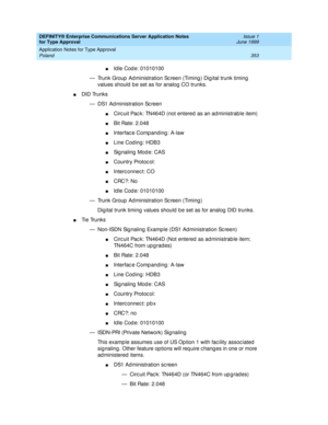 Page 361DEFINITY® Enterprise Communications Server Application Notes 
for Type Approval    Issue 1
June 1999
Application Notes for Type Approval 
353 Poland 
nId le Cod e: 01010100 
— Trunk Group  Ad ministration Sc reen (Timing ) Dig ital trunk timing  
values should  b e set as for analog CO trunks.
nDID Trunks
— DS1 Ad ministration Sc reen
nCirc uit Pac k: TN464D (not entered as an ad ministrab le item)
nBit Rate: 2.048
nInterfac e Comp anding : A-law
nLine Cod ing: HDB3
nSignaling Mode: CAS
nCountry Protoc...