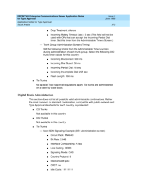 Page 381DEFINITY® Enterprise Communications Server Application Notes 
for Type Approval    Issue 1
June 1999
Application Notes for Type Approval 
373 Saudi Arabia 
nDrop  Treatment: silenc e 
nInc oming  Rotary Timeout (sec ): 5 sec  (This field  will not b e 
used  with CPs that c an ac c ept the Inc oming  Partial Dial 
timer. Set this timer from the Ad ministrab le Timers Sc reen.)
— Trunk Group  Ad ministration Sc reen (Timing ) 
Set the following  timers from the Administrab le Timers sc reen 
d uring ad...