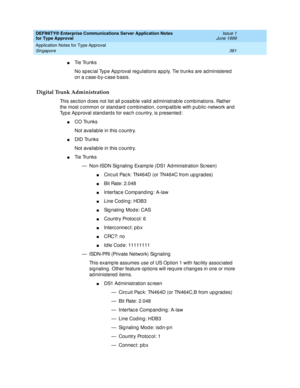 Page 389DEFINITY® Enterprise Communications Server Application Notes 
for Type Approval    Issue 1
June 1999
Application Notes for Type Approval 
381 Singapore 
nTi e  Tru n k s
No sp ec ial Typ e Ap p roval reg ulations ap ply. Tie trunks are ad ministered  
on a c ase-b y-c ase b asis.
Digital Trunk Administration
This sec tion d oes not list all p ossib le valid  ad ministrable c omb inations. Rather 
the most c ommon or stand ard c ombination, c omp atib le with p ub lic -network and  
Typ e Ap proval stand...