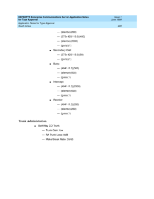 Page 417DEFINITY® Enterprise Communications Server Application Notes 
for Type Approval    Issue 1
June 1999
Application Notes for Type Approval 
409 South Africa 
— (silence)(200)
— (375+ 425/-15.0)(400)
— (silenc e)(2000)
— (go to)(1)
nSec ond ary-Dial:
— (375+ 425/-15.0)(50)
— (go to)(1)
nBusy:
— (404/-11.0)(500)
— (silence)(500)
—(goto)(1)
nInterc ept:
— (404/-11.0)(2500)
— (silence)(500)
—(goto)(1)
nRe o rd e r :
— (404/-11.0)(250)
— (silence)(250)
—(goto)(1)
Trunk Administration
nBothWay CO Trunk
— Trunk...