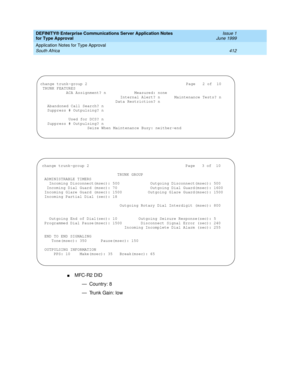 Page 420DEFINITY® Enterprise Communications Server Application Notes 
for Type Approval    Issue 1
June 1999
Application Notes for Type Approval 
412 South Africa 
nMFC-R2 DID
— Country: 8
— Trunk Gain: low
change trunk-group 2                                          Page   2 of  10
 TRUNK FEATURES
           ACA Assignment? n            Measured: none
                                  Internal Alert? n      Maintenance Tests? n
                                Data Restriction? n
   Abandoned Call Search? n...