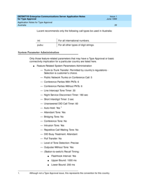 Page 47DEFINITY® Enterprise Communications Server Application Notes 
for Type Approval    Issue 1
June 1999
Application Notes for Type Approval 
39 Australia 
Luc ent rec ommend s only the following  c all typ es b e used  in Australia:
System Parameter Administration
Only those feature-related  p arameters that may have a Typ e Ap p roval or b asic  
c onnec tivity imp lic ation for a p artic ular c ountry are listed  here.
nFeature-Related System Parameters Ad ministration
— Trunk-to-Trunk Transfer: Permitted...