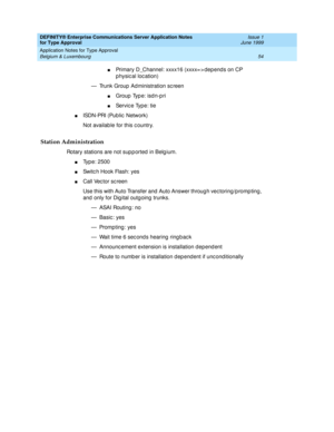 Page 62DEFINITY® Enterprise Communications Server Application Notes 
for Type Approval    Issue 1
June 1999
Application Notes for Type Approval 
54 Belgium & Luxembourg 
nPrimary D_Channel: xxxx16 (xxxx= > dep end s on CP 
p hysical location)
— Trunk Group  Ad ministration sc reen
nGroup Type: isdn-pri
nServic e Type: tie
nISDN-PRI (Public  Network)
Not availab le for this c ountry.
Station Administration
Rotary stations are not sup p orted  in Belg ium.
nTyp e: 2500
nSwitc h Hook Flash: yes
nCall Vec tor sc...