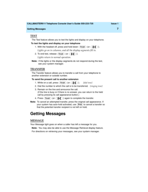 Page 11  CALLMASTER® V Telephone Console User’s Guide 555-233-735 Issue 1
Getting Messages
7
TEST
The Test feature allows you to test the lights and display on your telephone.
To test the lights and display on your telephone
1. With the headset off, press and hold down   (or 
).
Lights go on in columns, and all the display segments fill in.
2. To end test, release   (or ).
Lights return to normal operation.
Note:  If the lights or the display segments do not respond during the test, 
see your system manager....
