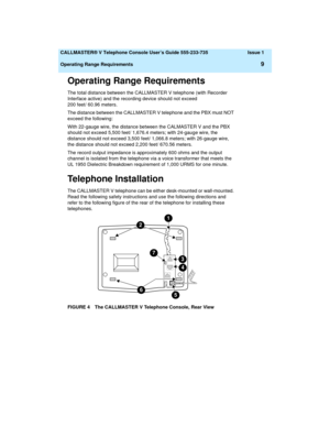 Page 13  CALLMASTER® V Telephone Console User’s Guide 555-233-735 Issue 1
Operating Range Requirements
9
Operating Range Requirements
The total distance between the CALLMASTER V telephone (with Recorder 
Interface active) and the recording device should not exceed 
200 feet/ 60.96 meters.
The distance between the CALLMASTER V telephone and the PBX must NOT 
exceed the following:
With 22-gauge wire, the distance between the CALMASTER V and the PBX 
should not exceed 5,500 feet/ 1,676.4 meters; with 24-gauge...