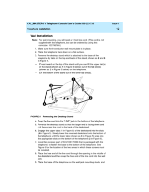 Page 16  CALLMASTER® V Telephone Console User’s Guide 555-233-735 Issue 1
Telephone Installation
12
Wall Installation
Note:  For wall-mounting, you will need a 1-foot line cord. (This cord is not 
supplied with the telephone, but can be ordered by using this 
comcode: 103786760.)
1. Make sure the 8-conductor wall mount plate is in place.
2. Place the telephone face down on a flat surface.
3. Remove the desktop stand which is attached to the base of the 
telephone by tabs on the top and back of the stand, shown...