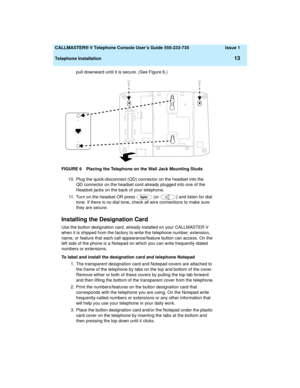 Page 17  CALLMASTER® V Telephone Console User’s Guide 555-233-735 Issue 1
Telephone Installation
13
pull downward until it is secure. (See Figure 6.)
FIGURE 6 Placing the Telephone on the Wall Jack Mounting Studs
10. Plug the quick-disconnect (QD) connector on the headset into the 
QD connector on the headset cord already plugged into one of the 
Headset jacks on the back of your telephone.
11. Turn on the headset OR press   (or 
) and listen for dial 
tone. If there is no dial tone, check all wire connections...