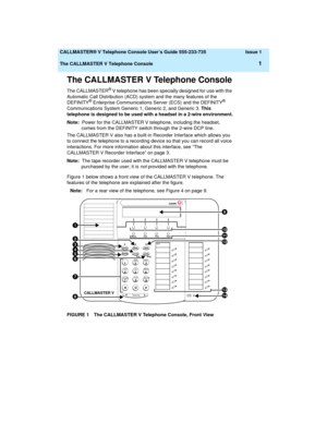 Page 5  CALLMASTER® V Telephone Console User’s Guide 555-233-735 Issue 1
The CALLMASTER V Telephone Console
1
The CALLMASTER V Telephone Console
The CALLMASTER® V telephone has been specially designed for use with the 
Automatic Call Distribution (ACD) system and the many features of the 
DEFINITY
® Enterprise Communications Server (ECS) and the DEFINITY® 
Communications System Generic 1, Generic 2, and Generic 3. This 
telephone is designed to be used with a headset in a 2-wire environment.
Note:  Power for...