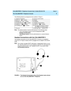Page 6  CALLMASTER® V Telephone Console User’s Guide 555-233-735 Issue 1
The CALLMASTER V Telephone Console
2
The following features correspond to the numbers in Figure 1.
Note:  Two feature buttons must be administered in the following ways:
•  One of the feature buttons must be designated as the 
Headset On/Off button;
•The Release feature must be administered on a second feature 
button.
Headset Connections with the CALLMASTER V
The headset connection for the CALLMASTER V consists of a headpiece 
(shown as...